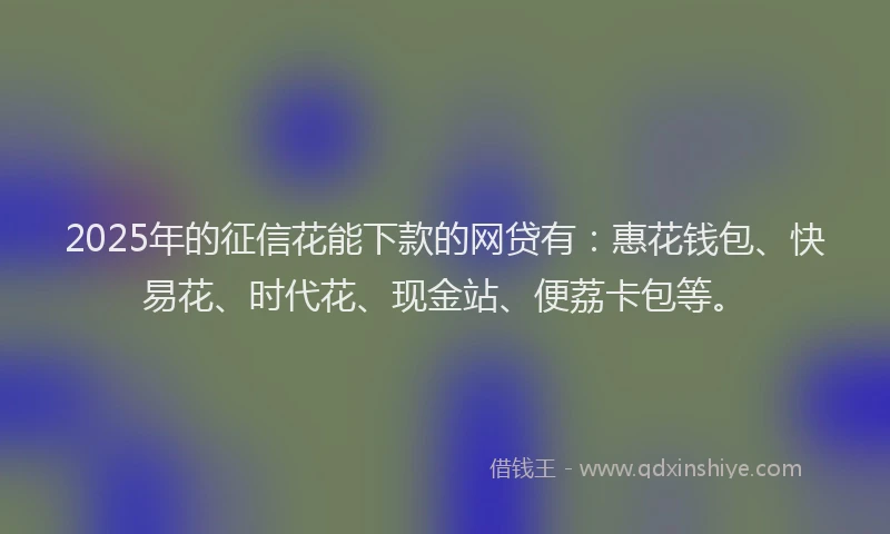 2025年的征信花能下款的网贷有：惠花钱包、快易花、时代花、现金站、便荔卡包等。