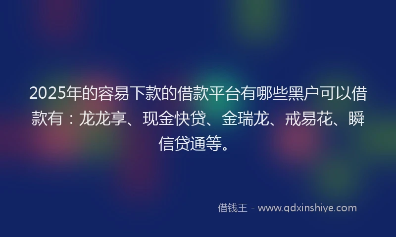 2025年的容易下款的借款平台有哪些黑户可以借款有：龙龙享、现金快贷、金瑞龙、戒易花、瞬信贷通等。