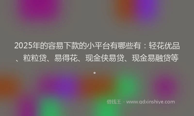 2025年的容易下款的小平台有哪些有：轻花优品、粒粒贷、易得花、现金侠易贷、现金易融贷等。