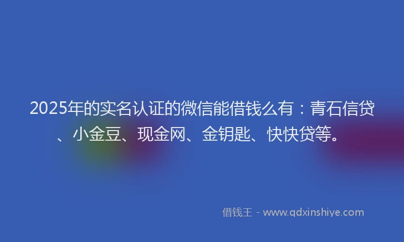2025年的实名认证的微信能借钱么有：青石信贷、小金豆、现金网、金钥匙、快快贷等。