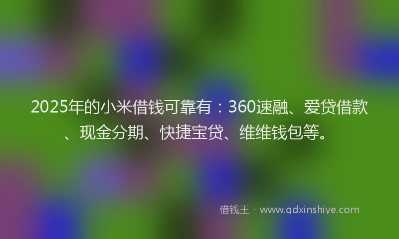 2025年的小米借钱可靠有：360速融、爱贷借款、现金分期、快捷宝贷、维维钱包等。