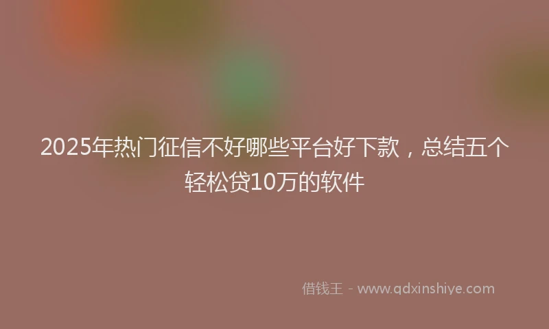 2025年热门征信不好哪些平台好下款，总结五个轻松贷10万的软件
