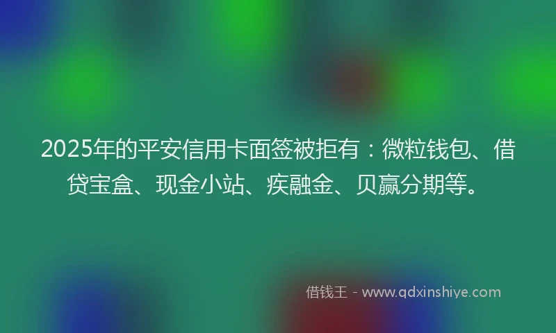 2025年的平安信用卡面签被拒有：微粒钱包、借贷宝盒、现金小站、疾融金、贝赢分期等。