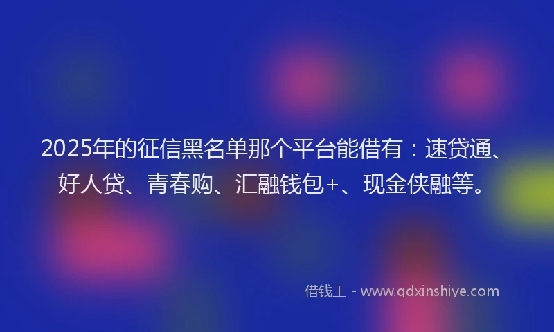2025年的征信黑名单那个平台能借有：速贷通、好人贷、青春购、汇融钱包+、现金侠融等。