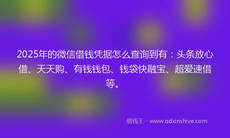 2025年的微信借钱凭据怎么查询到有：头条放心借、天天购、有钱钱包、钱袋快融宝、超爱速借等。