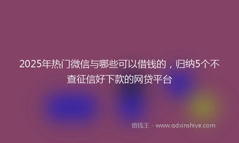 2025年热门微信与哪些可以借钱的，归纳5个不查征信好下款的网贷平台