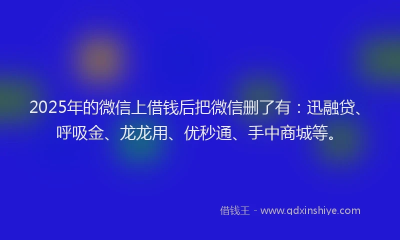 2025年的微信上借钱后把微信删了有：迅融贷、呼吸金、龙龙用、优秒通、手中商城等。