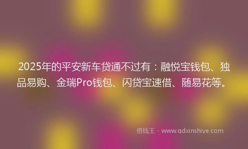 2025年的平安新车贷通不过有：融悦宝钱包、独品易购、金瑞Pro钱包、闪贷宝速借、随易花等。