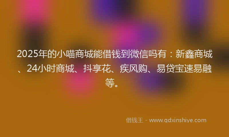 2025年的小喵商城能借钱到微信吗有：新鑫商城、24小时商城、抖享花、疾风购、易贷宝速易融等。