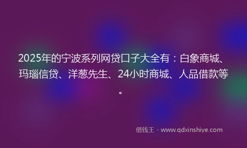2025年的宁波系列网贷口子大全有：白象商城、玛瑙信贷、洋葱先生、24小时商城、人品借款等。