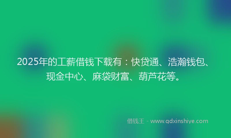 2025年的工薪借钱下载有：快贷通、浩瀚钱包、现金中心、麻袋财富、葫芦花等。