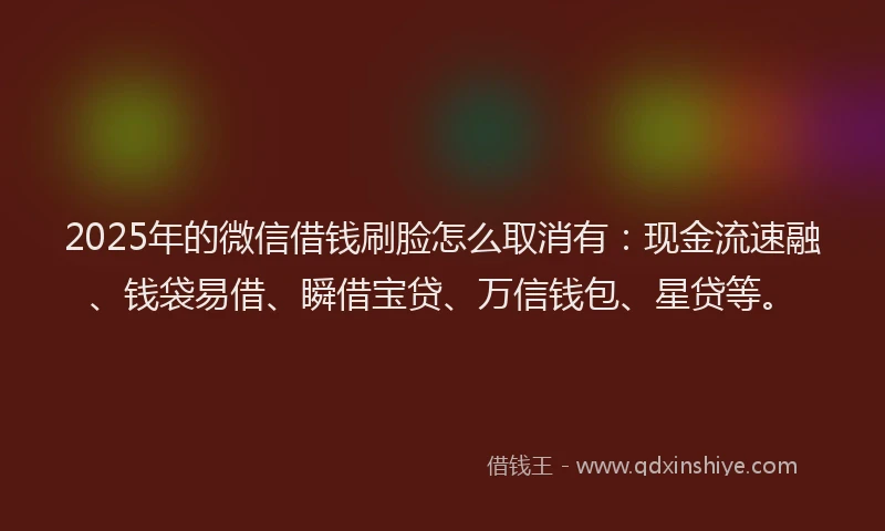 2025年的微信借钱刷脸怎么取消有：现金流速融、钱袋易借、瞬借宝贷、万信钱包、星贷等。