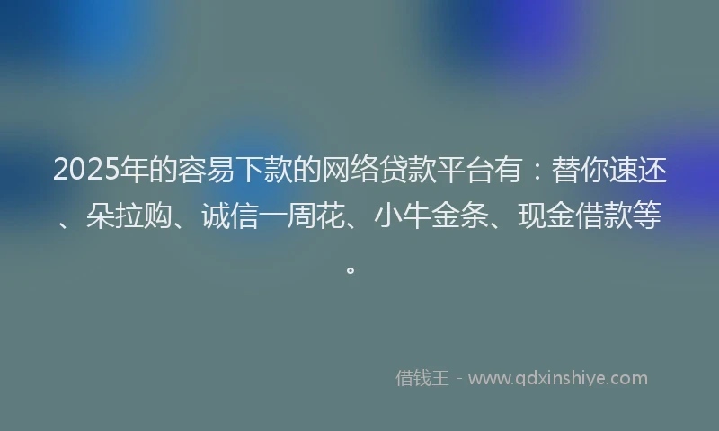 2025年的容易下款的网络贷款平台有：替你速还、朵拉购、诚信一周花、小牛金条、现金借款等。