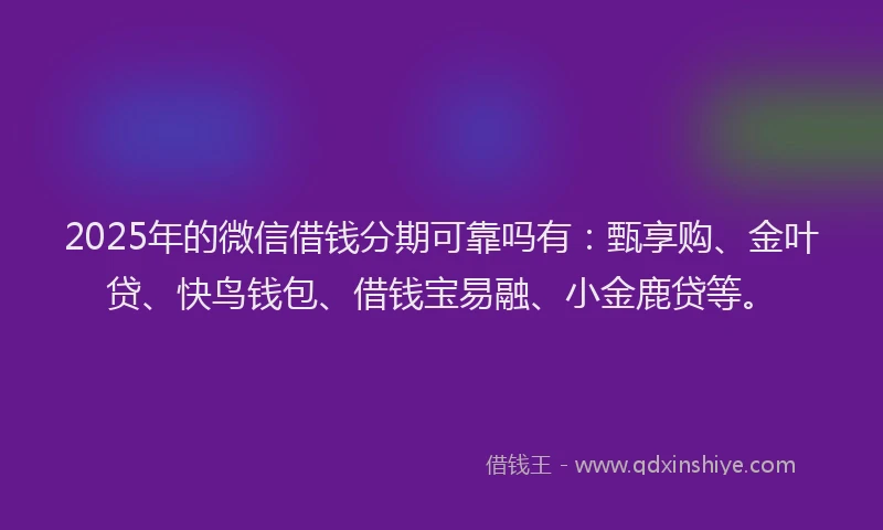2025年的微信借钱分期可靠吗有：甄享购、金叶贷、快鸟钱包、借钱宝易融、小金鹿贷等。