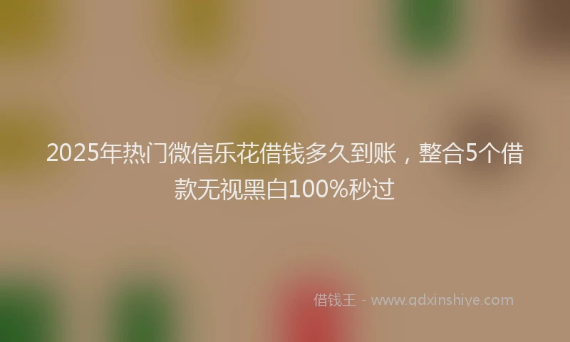 2025年热门微信乐花借钱多久到账，整合5个借款无视黑白100%秒过