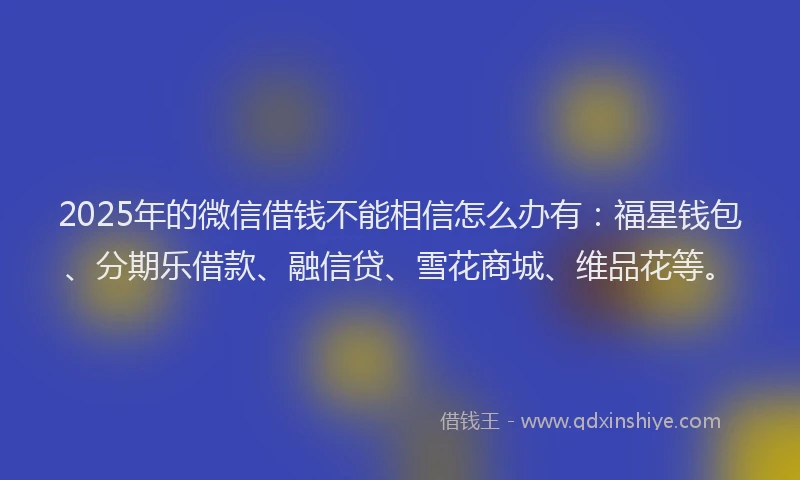 2025年的微信借钱不能相信怎么办有：福星钱包、分期乐借款、融信贷、雪花商城、维品花等。