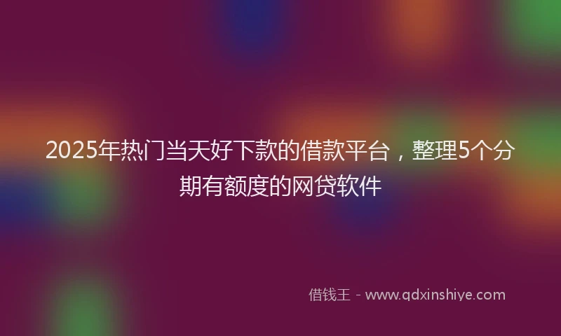 2025年热门当天好下款的借款平台，整理5个分期有额度的网贷软件
