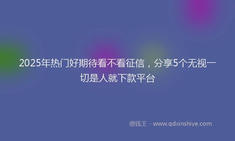 2025年热门好期待看不看征信，分享5个无视一切是人就下款平台