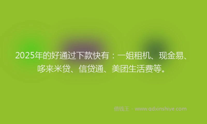 2025年的好通过下款快有：一姐租机、现金易、哆来米贷、信贷通、美团生活费等。