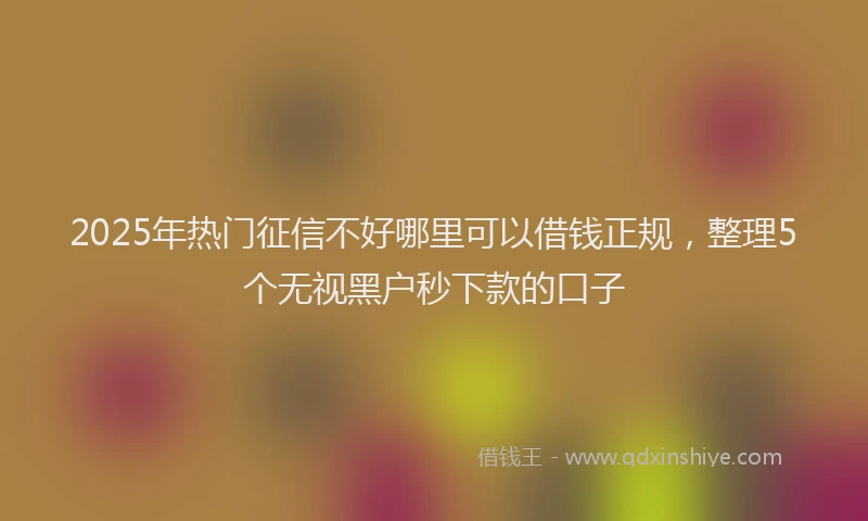 2025年热门征信不好哪里可以借钱正规，整理5个无视黑户秒下款的口子