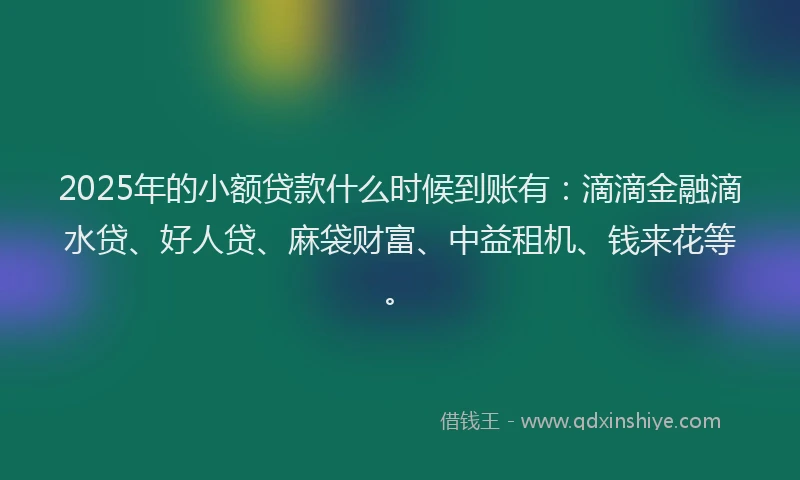2025年的小额贷款什么时候到账有：滴滴金融滴水贷、好人贷、麻袋财富、中益租机、钱来花等。