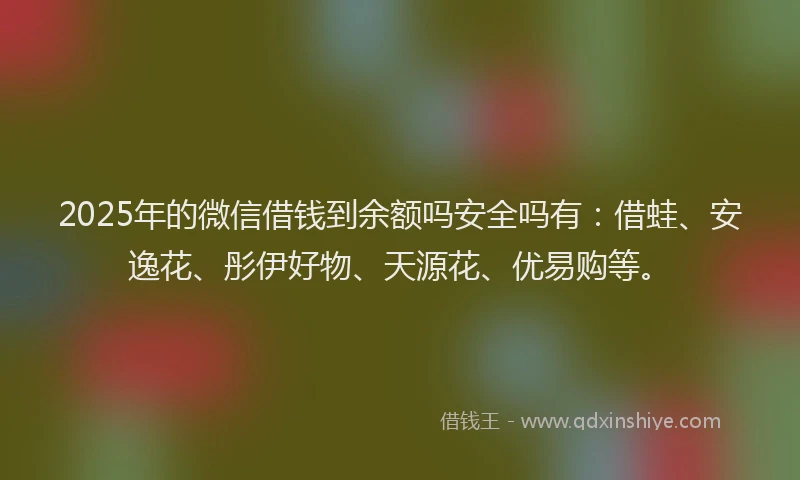 2025年的微信借钱到余额吗安全吗有：借蛙、安逸花、彤伊好物、天源花、优易购等。