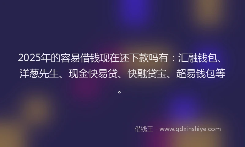 2025年的容易借钱现在还下款吗有：汇融钱包、洋葱先生、现金快易贷、快融贷宝、超易钱包等。