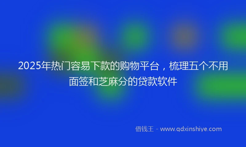 2025年热门容易下款的购物平台，梳理五个不用面签和芝麻分的贷款软件