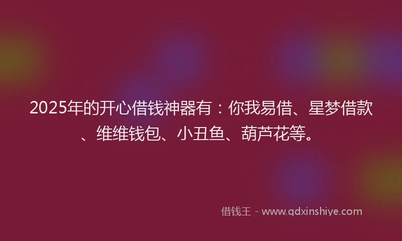 2025年的开心借钱神器有：你我易借、星梦借款、维维钱包、小丑鱼、葫芦花等。