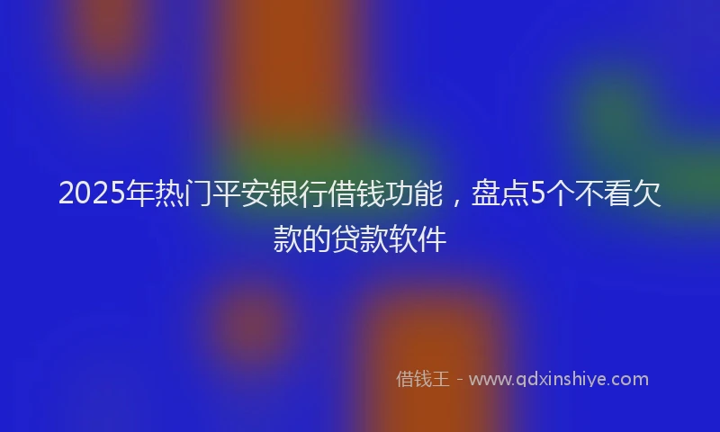 2025年热门平安银行借钱功能，盘点5个不看欠款的贷款软件