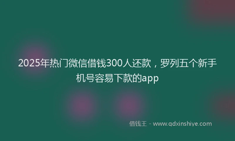2025年热门微信借钱300人还款，罗列五个新手机号容易下款的app
