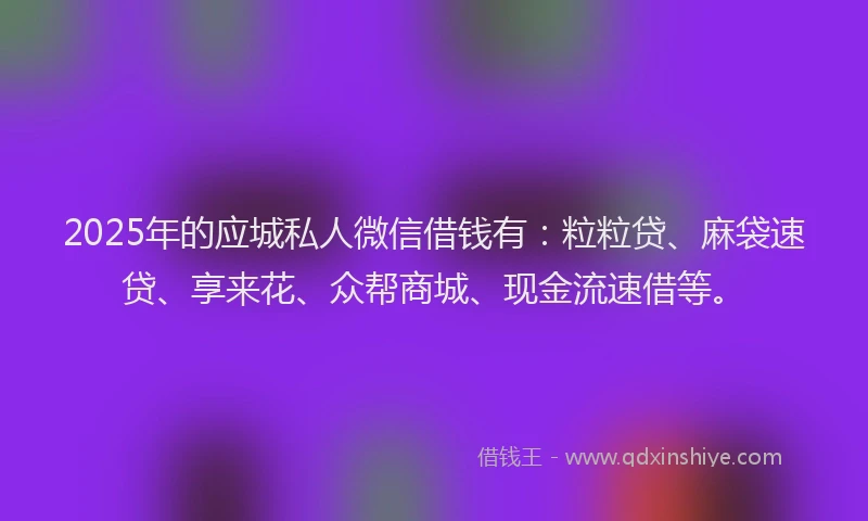 2025年的应城私人微信借钱有：粒粒贷、麻袋速贷、享来花、众帮商城、现金流速借等。