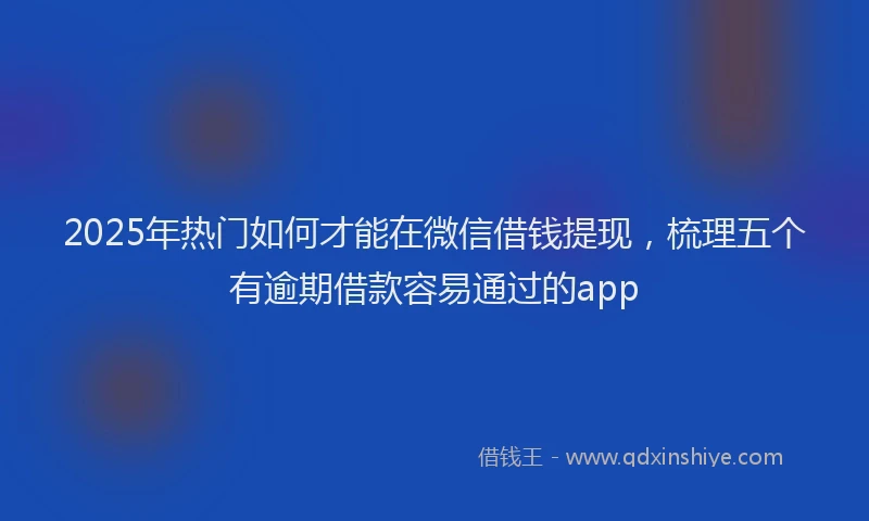2025年热门如何才能在微信借钱提现，梳理五个有逾期借款容易通过的app