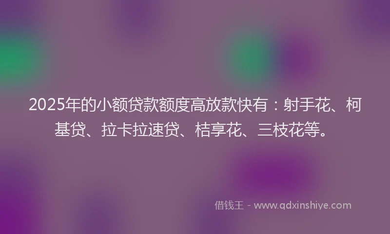 2025年的小额贷款额度高放款快有：射手花、柯基贷、拉卡拉速贷、桔享花、三枝花等。