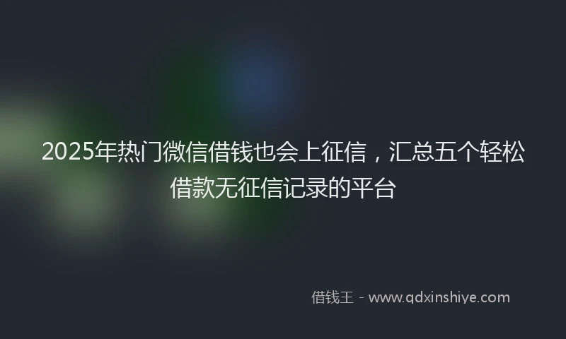 2025年热门微信借钱也会上征信，汇总五个轻松借款无征信记录的平台