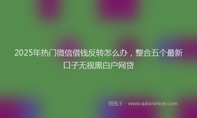 2025年热门微信借钱反转怎么办，整合五个最新口子无视黑白户网贷