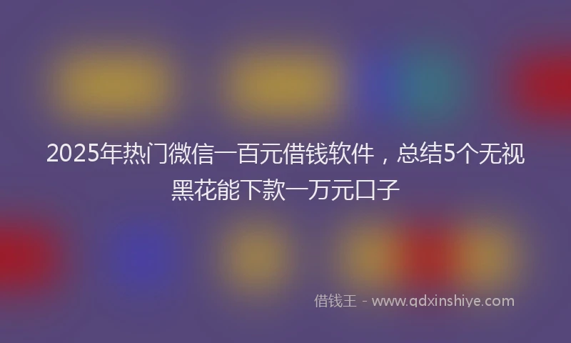 2025年热门微信一百元借钱软件，总结5个无视黑花能下款一万元口子