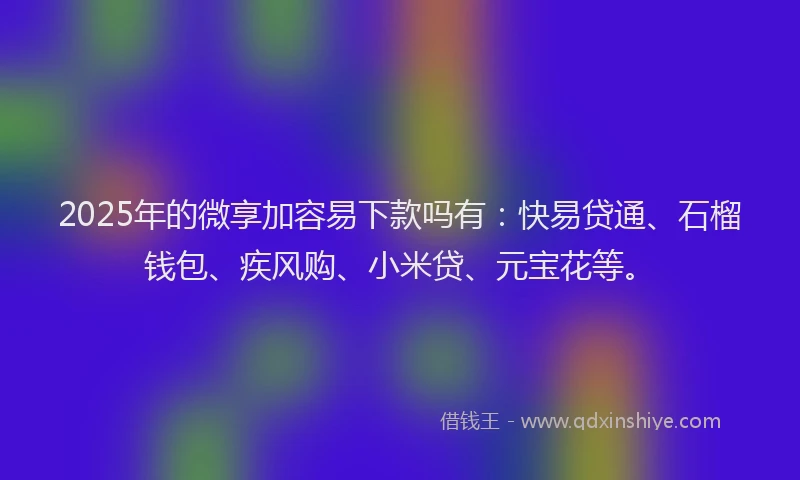 2025年的微享加容易下款吗有：快易贷通、石榴钱包、疾风购、小米贷、元宝花等。