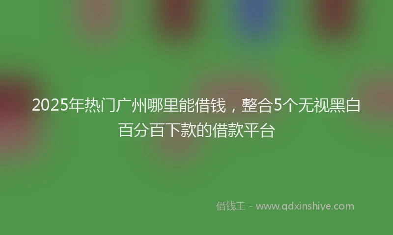 2025年热门广州哪里能借钱，整合5个无视黑白百分百下款的借款平台