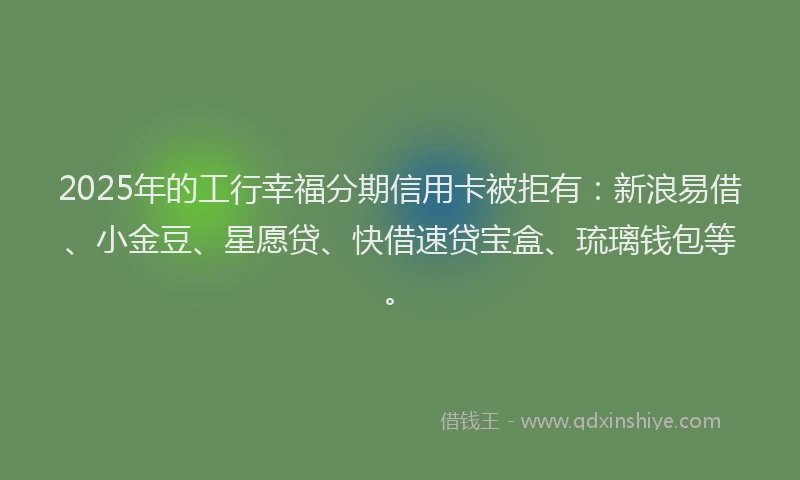 2025年的工行幸福分期信用卡被拒有：新浪易借、小金豆、星愿贷、快借速贷宝盒、琉璃钱包等。