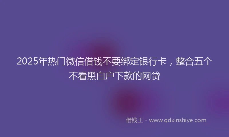 2025年热门微信借钱不要绑定银行卡，整合五个不看黑白户下款的网贷