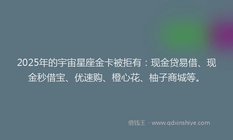 2025年的宇宙星座金卡被拒有：现金贷易借、现金秒借宝、优速购、橙心花、柚子商城等。