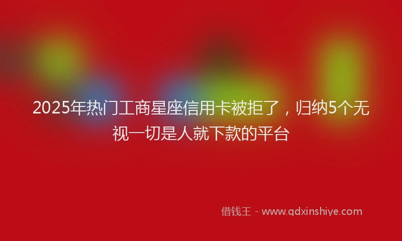2025年热门工商星座信用卡被拒了，归纳5个无视一切是人就下款的平台