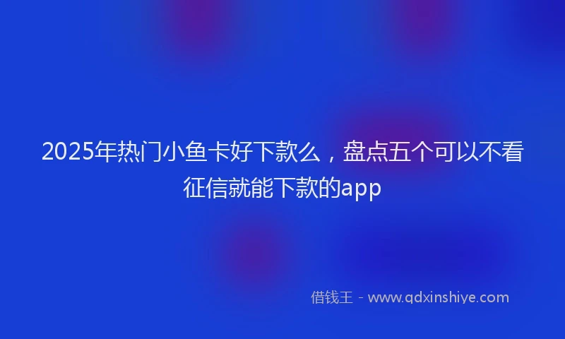 2025年热门小鱼卡好下款么，盘点五个可以不看征信就能下款的app