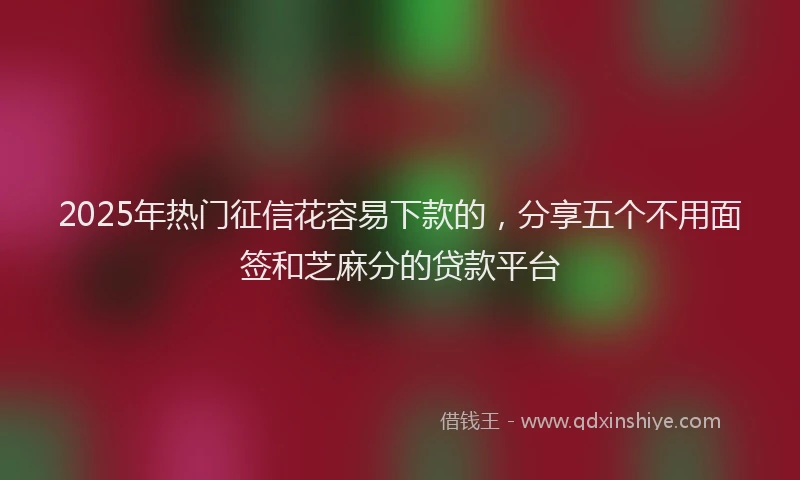 2025年热门征信花容易下款的，分享五个不用面签和芝麻分的贷款平台