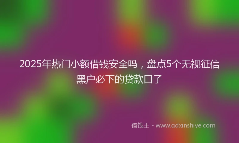 2025年热门小额借钱安全吗，盘点5个无视征信黑户必下的贷款口子