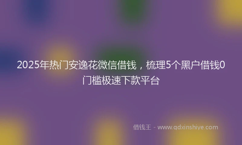 2025年热门安逸花微信借钱，梳理5个黑户借钱0门槛极速下款平台