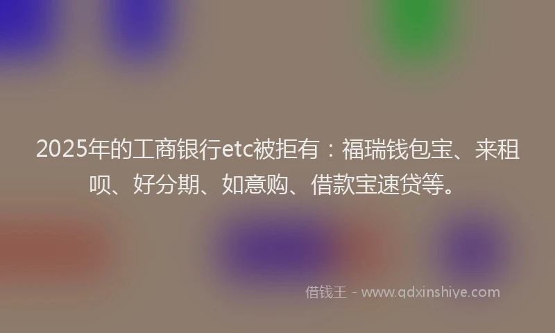 2025年的工商银行etc被拒有：福瑞钱包宝、来租呗、好分期、如意购、借款宝速贷等。