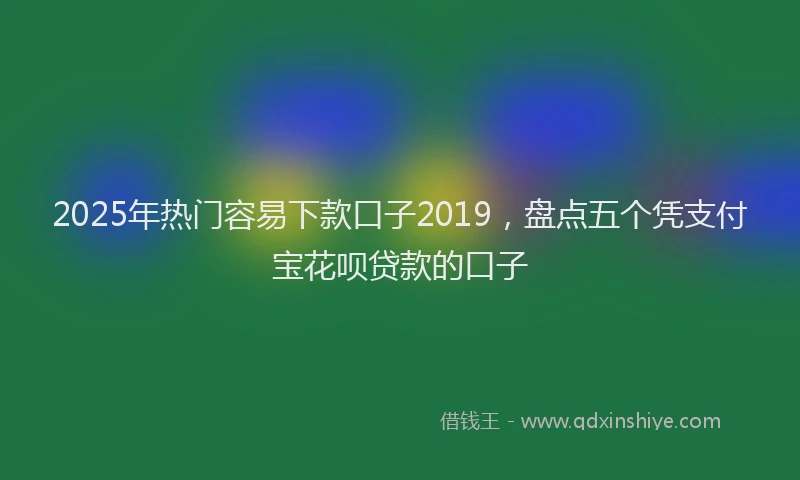 2025年热门容易下款口子2019，盘点五个凭支付宝花呗贷款的口子