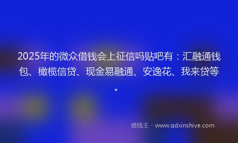 2025年的微众借钱会上征信吗贴吧有：汇融通钱包、橄榄信贷、现金易融通、安逸花、我来贷等。